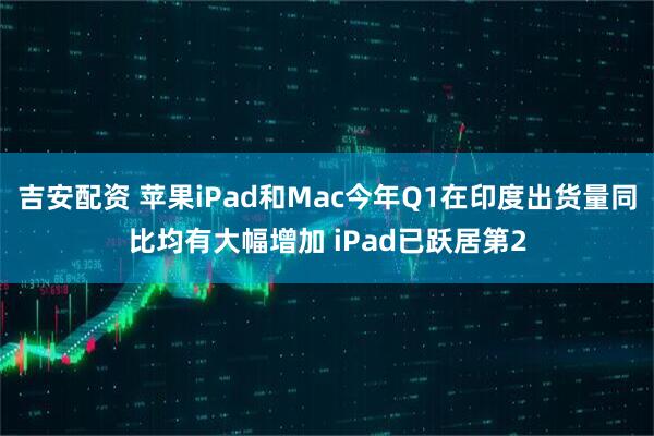 吉安配资 苹果iPad和Mac今年Q1在印度出货量同比均有大幅增加 iPad已跃居第2