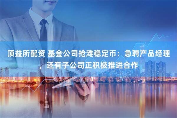 顶益所配资 基金公司抢滩稳定币：急聘产品经理，还有子公司正积极推进合作