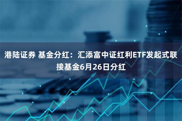 港陆证券 基金分红：汇添富中证红利ETF发起式联接基金6月26日分红