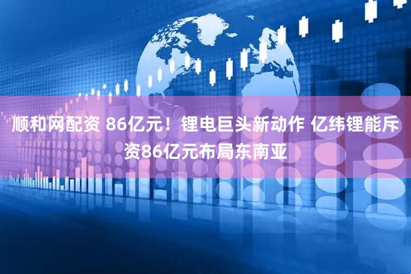 顺和网配资 86亿元！锂电巨头新动作 亿纬锂能斥资86亿元布局东南亚