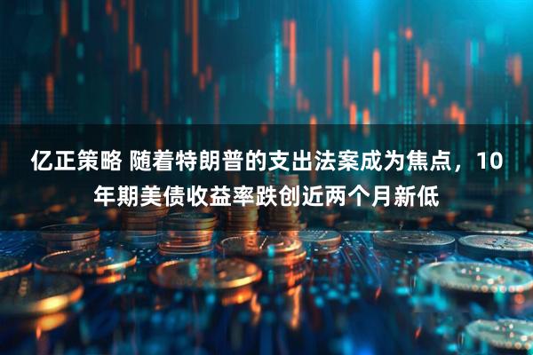 亿正策略 随着特朗普的支出法案成为焦点，10年期美债收益率跌创近两个月新低