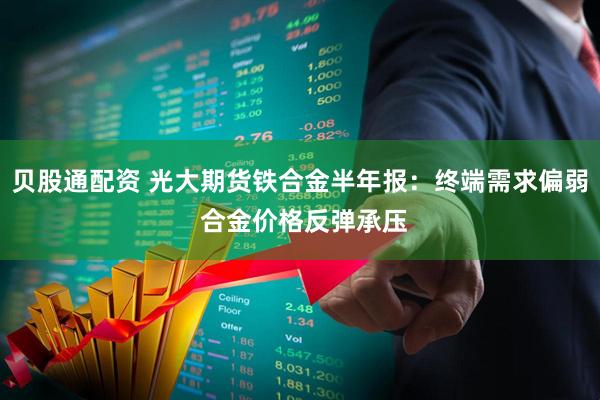 贝股通配资 光大期货铁合金半年报：终端需求偏弱 合金价格反弹承压