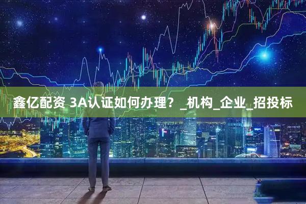鑫亿配资 3A认证如何办理？_机构_企业_招投标