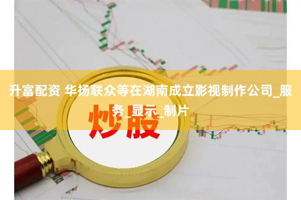 升富配资 华扬联众等在湖南成立影视制作公司_服务_显示_制片