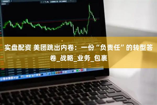 实盘配资 美团跳出内卷：一份“负责任”的转型答卷_战略_业务_包裹