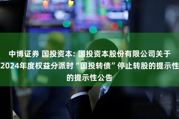 中博证券 国投资本: 国投资本股份有限公司关于实施2024年度权益分派时“国投转债”停止转股的提示性公告