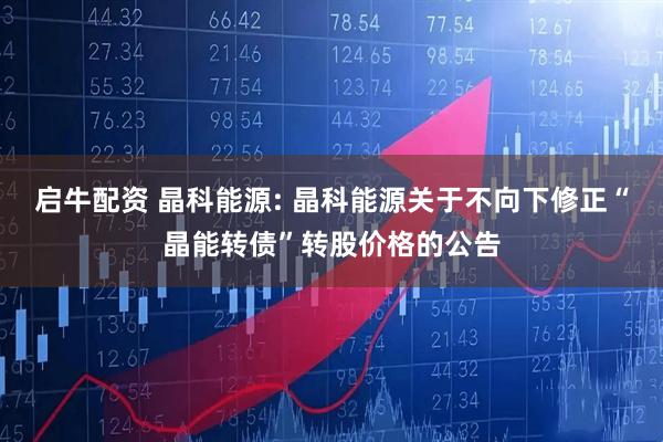 启牛配资 晶科能源: 晶科能源关于不向下修正“晶能转债”转股价格的公告