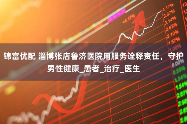 锦富优配 淄博张店鲁济医院用服务诠释责任，守护男性健康_患者_治疗_医生