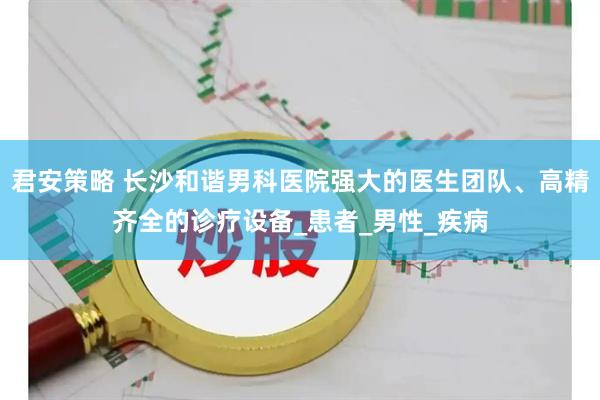 君安策略 长沙和谐男科医院强大的医生团队、高精齐全的诊疗设备_患者_男性_疾病