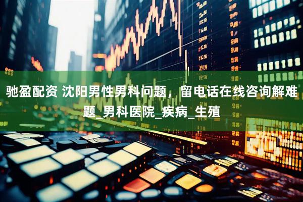驰盈配资 沈阳男性男科问题，留电话在线咨询解难题_男科医院_疾病_生殖