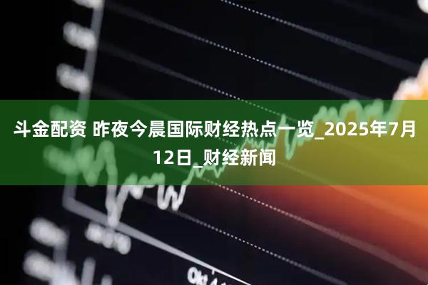 斗金配资 昨夜今晨国际财经热点一览_2025年7月12日_财经新闻
