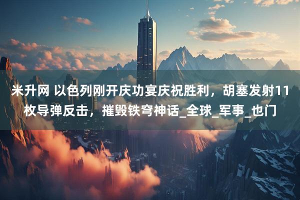 米升网 以色列刚开庆功宴庆祝胜利，胡塞发射11枚导弹反击，摧毁铁穹神话_全球_军事_也门