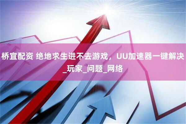 桥宜配资 绝地求生进不去游戏，UU加速器一键解决_玩家_问题_网络