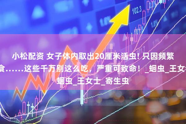 小松配资 女子体内取出20厘米活虫! 只因频繁吃一道美食……这些千万别这么吃，严重可致命！_蛔虫_王女士_寄生虫