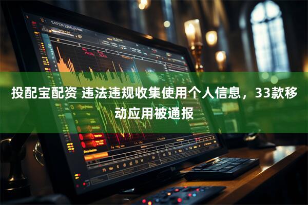 投配宝配资 违法违规收集使用个人信息，33款移动应用被通报