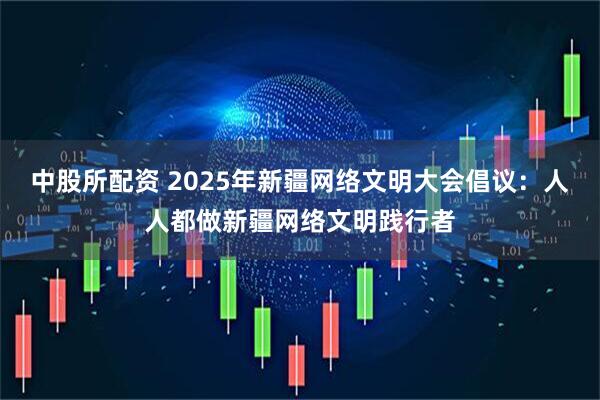 中股所配资 2025年新疆网络文明大会倡议：人人都做新疆网络文明践行者