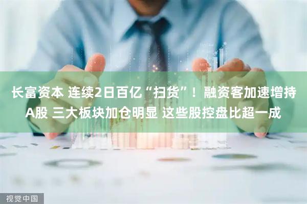 长富资本 连续2日百亿“扫货”！融资客加速增持A股 三大板块加仓明显 这些股控盘比超一成