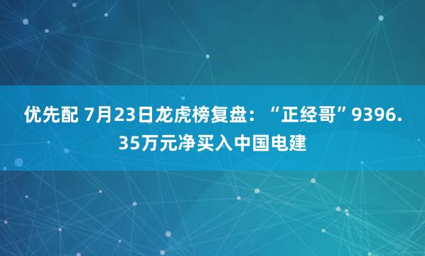 优先配 7月23日龙虎榜复盘：“正经哥”9396.35万元净买入中国电建