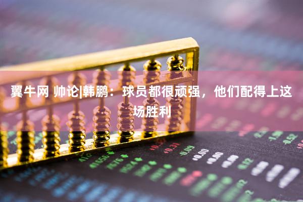 翼牛网 帅论|韩鹏：球员都很顽强，他们配得上这场胜利