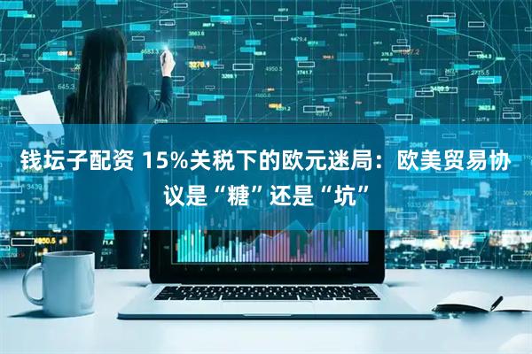 钱坛子配资 15%关税下的欧元迷局：欧美贸易协议是“糖”还是“坑”
