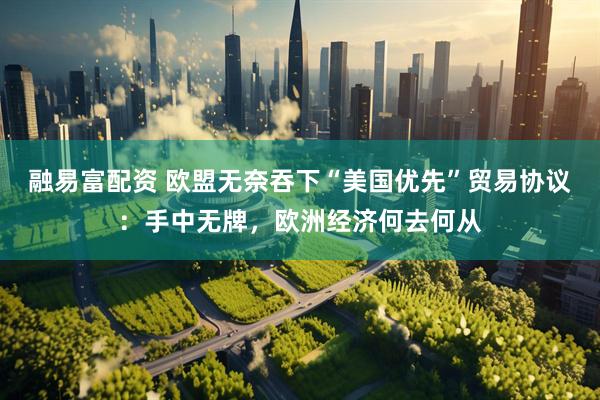 融易富配资 欧盟无奈吞下“美国优先”贸易协议：手中无牌，欧洲经济何去何从
