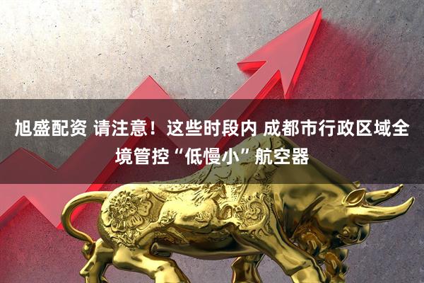 旭盛配资 请注意！这些时段内 成都市行政区域全境管控“低慢小”航空器