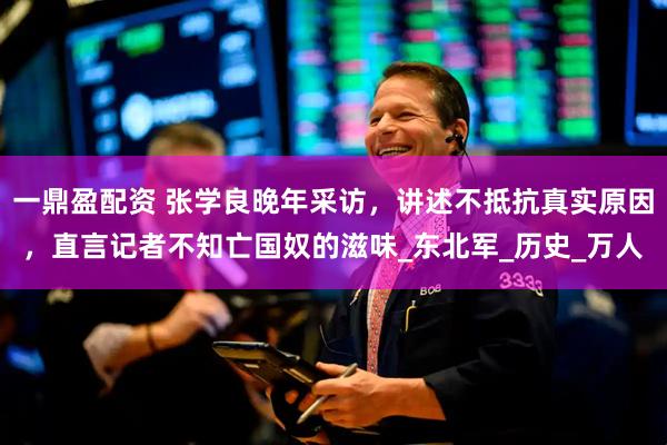 一鼎盈配资 张学良晚年采访，讲述不抵抗真实原因，直言记者不知亡国奴的滋味_东北军_历史_万人