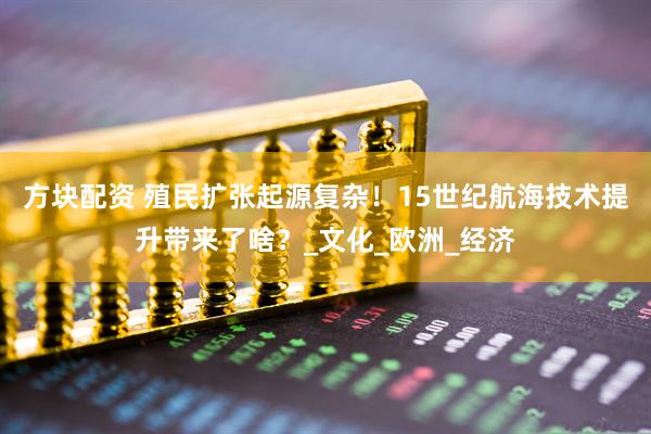 方块配资 殖民扩张起源复杂！15世纪航海技术提升带来了啥？_文化_欧洲_经济