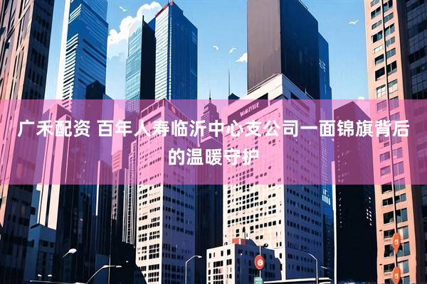 广禾配资 百年人寿临沂中心支公司一面锦旗背后的温暖守护