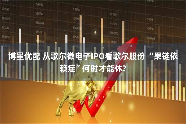 博星优配 从歌尔微电子IPO看歌尔股份 “果链依赖症”何时才能休?