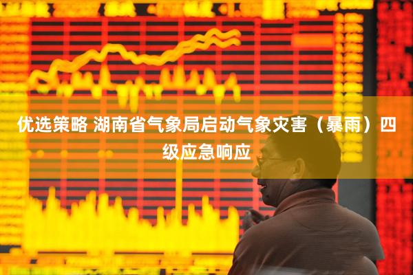 优选策略 湖南省气象局启动气象灾害（暴雨）四级应急响应
