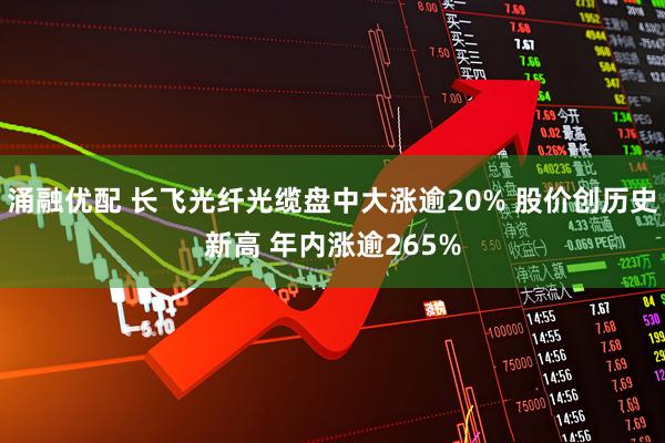 涌融优配 长飞光纤光缆盘中大涨逾20% 股价创历史新高 年内涨逾265%