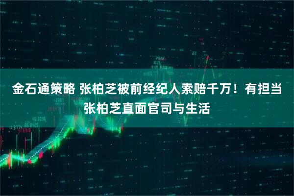 金石通策略 张柏芝被前经纪人索赔千万！有担当张柏芝直面官司与生活