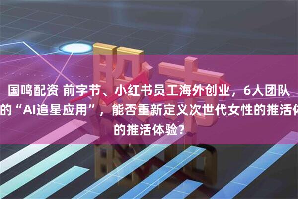 国鸣配资 前字节、小红书员工海外创业，6人团队打造的“AI追星应用”，能否重新定义次世代女性的推活体验？