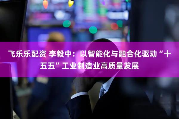 飞乐乐配资 李毅中：以智能化与融合化驱动“十五五”工业制造业高质量发展