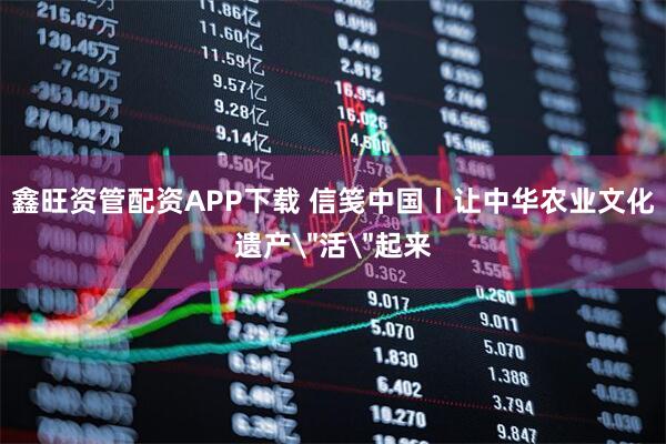 鑫旺资管配资APP下载 信笺中国丨让中华农业文化遗产＂活＂起来