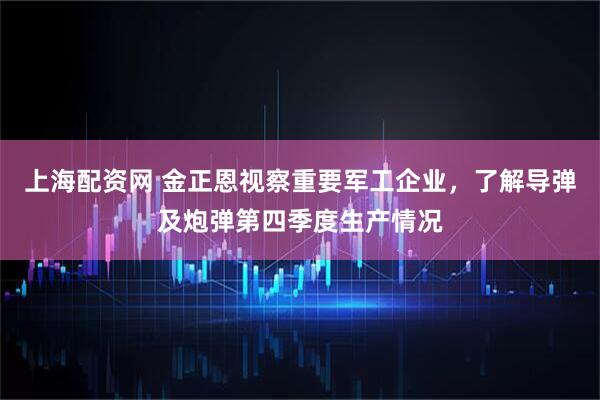 上海配资网 金正恩视察重要军工企业，了解导弹及炮弹第四季度生产情况