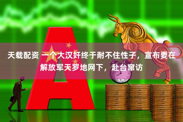 天载配资 一个大汉奸终于耐不住性子，宣布要在解放军天罗地网下，赴台窜访