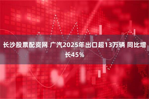 长沙股票配资网 广汽2025年出口超13万辆 同比增长45%
